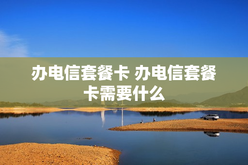 办电信套餐卡 办电信套餐卡需要什么