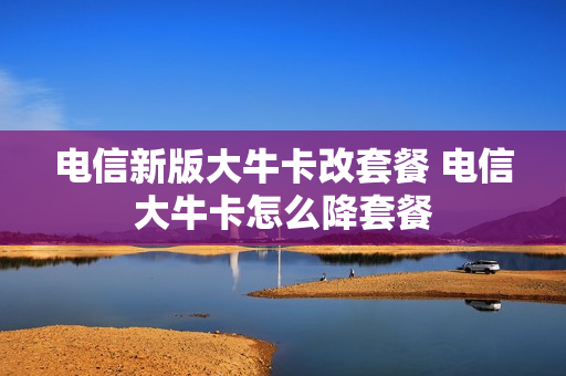 电信新版大牛卡改套餐 电信大牛卡怎么降套餐