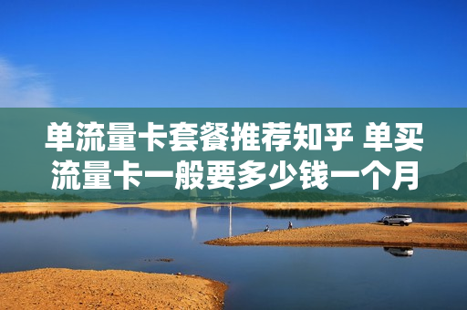 单流量卡套餐推荐知乎 单买流量卡一般要多少钱一个月
