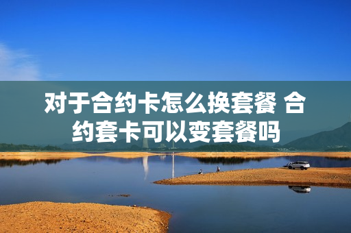 对于合约卡怎么换套餐 合约套卡可以变套餐吗
