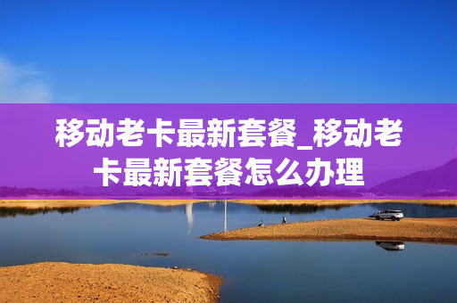 移动老卡最新套餐_移动老卡最新套餐怎么办理