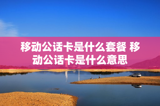 移动公话卡是什么套餐 移动公话卡是什么意思