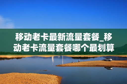 移动老卡最新流量套餐_移动老卡流量套餐哪个最划算