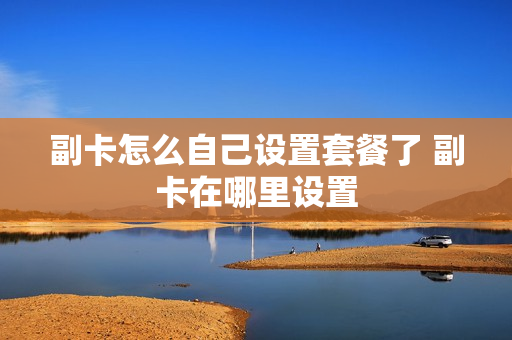 副卡怎么自己设置套餐了 副卡在哪里设置