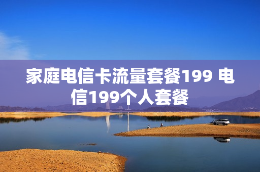 家庭电信卡流量套餐199 电信199个人套餐