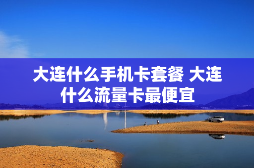 大连什么手机卡套餐 大连什么流量卡最便宜