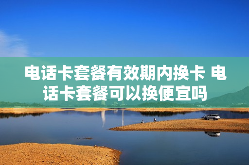 电话卡套餐有效期内换卡 电话卡套餐可以换便宜吗