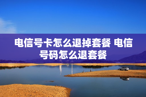 电信号卡怎么退掉套餐 电信号码怎么退套餐