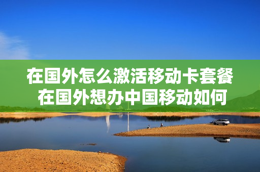 在国外怎么激活移动卡套餐 在国外想办中国移动如何办理