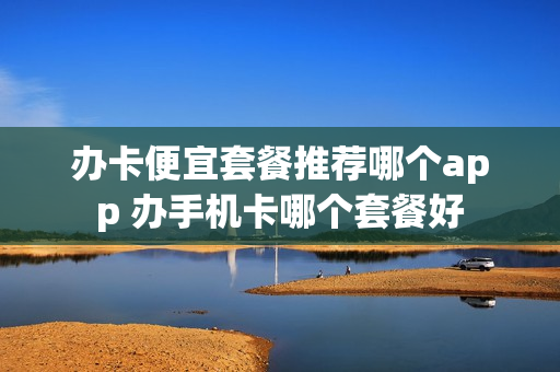 办卡便宜套餐推荐哪个app 办手机卡哪个套餐好