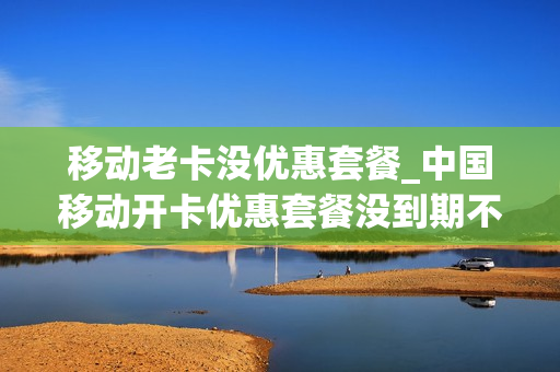 移动老卡没优惠套餐_中国移动开卡优惠套餐没到期不给取消