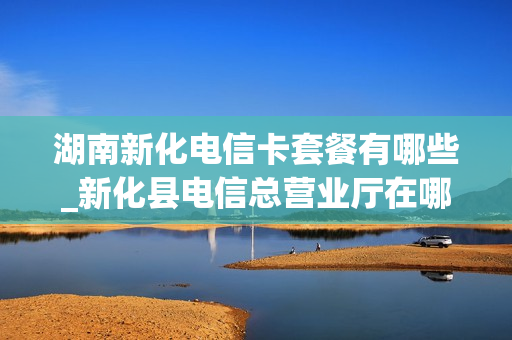 湖南新化电信卡套餐有哪些_新化县电信总营业厅在哪个位置