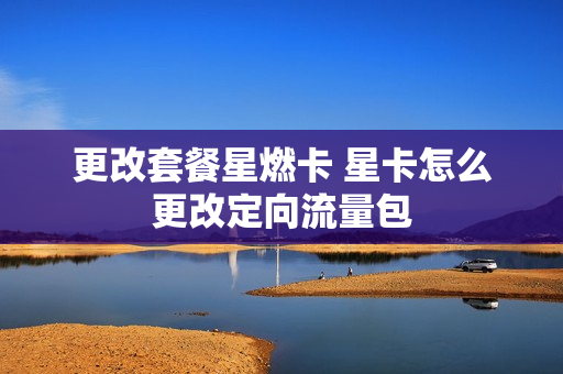 更改套餐星燃卡 星卡怎么更改定向流量包