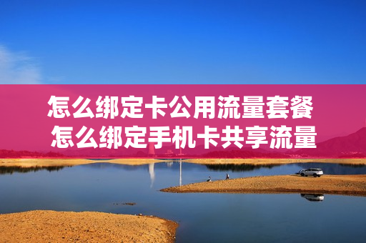 怎么绑定卡公用流量套餐 怎么绑定手机卡共享流量
