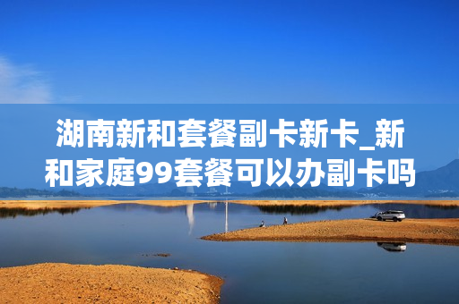 湖南新和套餐副卡新卡_新和家庭99套餐可以办副卡吗