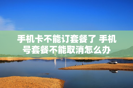 手机卡不能订套餐了 手机号套餐不能取消怎么办