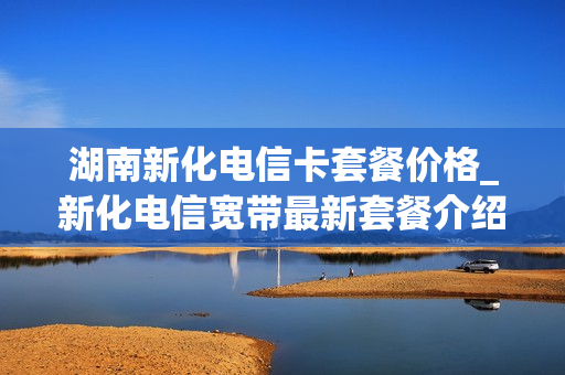 湖南新化电信卡套餐价格_新化电信宽带最新套餐介绍