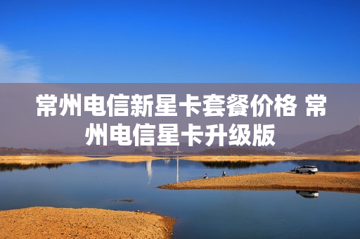 常州电信新星卡套餐价格 常州电信星卡升级版