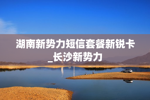 湖南新势力短信套餐新锐卡_长沙新势力