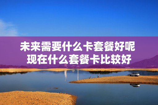 未来需要什么卡套餐好呢 现在什么套餐卡比较好