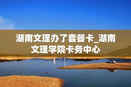 湖南文理办了套餐卡_湖南文理学院卡务中心