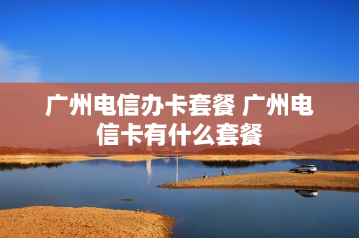 广州电信办卡套餐 广州电信卡有什么套餐