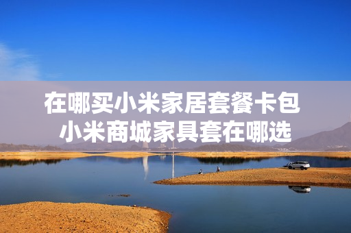 在哪买小米家居套餐卡包 小米商城家具套在哪选