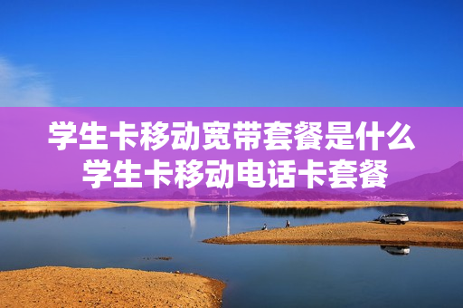 学生卡移动宽带套餐是什么 学生卡移动电话卡套餐