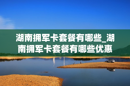 湖南拥军卡套餐有哪些_湖南拥军卡套餐有哪些优惠