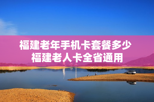 福建老年手机卡套餐多少 福建老人卡全省通用