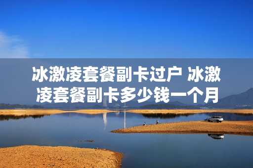 冰激凌套餐副卡过户 冰激凌套餐副卡多少钱一个月