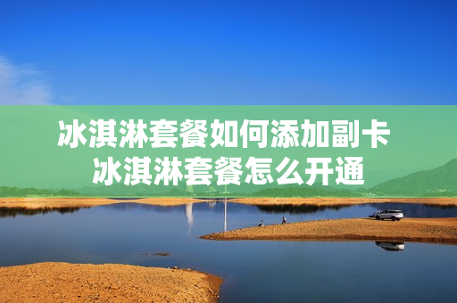冰淇淋套餐如何添加副卡 冰淇淋套餐怎么开通