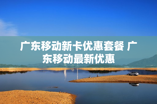 广东移动新卡优惠套餐 广东移动最新优惠