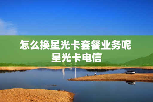 怎么换星光卡套餐业务呢 星光卡电信