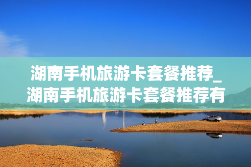湖南手机旅游卡套餐推荐_湖南手机旅游卡套餐推荐有哪些