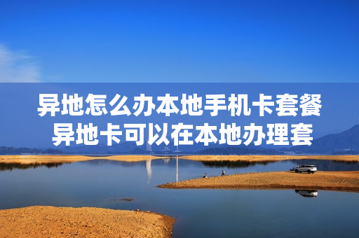 异地怎么办本地手机卡套餐 异地卡可以在本地办理套餐吗