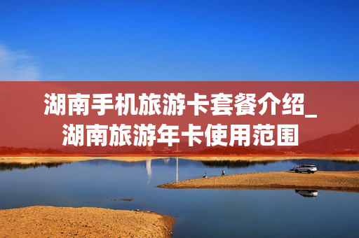 湖南手机旅游卡套餐介绍_湖南旅游年卡使用范围