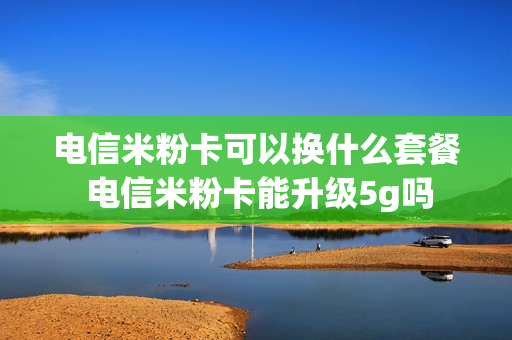 电信米粉卡可以换什么套餐 电信米粉卡能升级5g吗