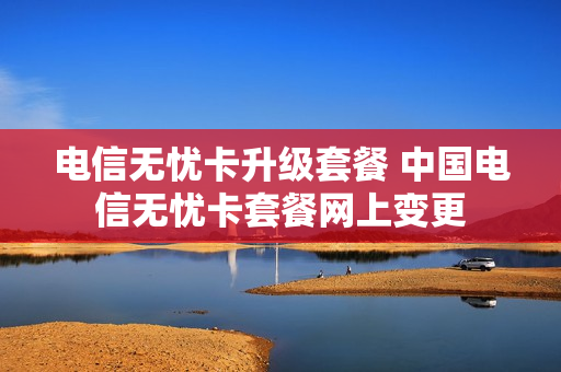 电信无忧卡升级套餐 中国电信无忧卡套餐网上变更