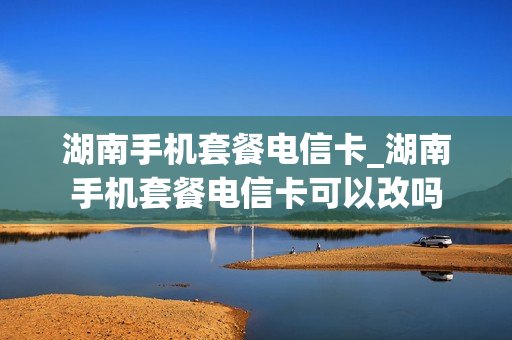 湖南手机套餐电信卡_湖南手机套餐电信卡可以改吗