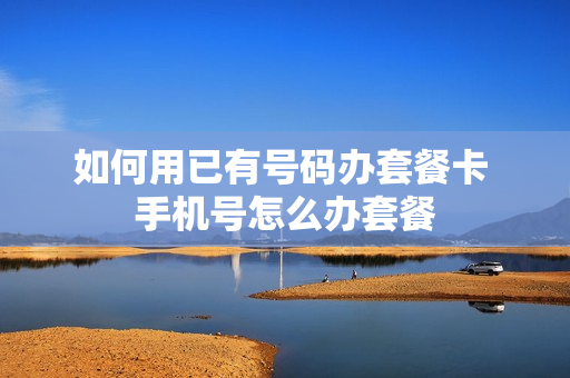 如何用已有号码办套餐卡 手机号怎么办套餐