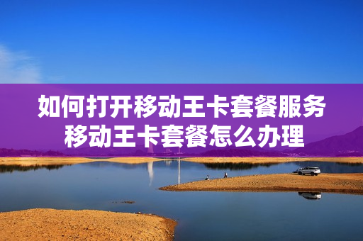 如何打开移动王卡套餐服务 移动王卡套餐怎么办理