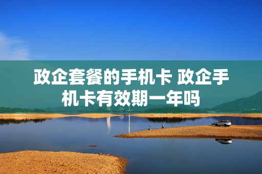政企套餐的手机卡 政企手机卡有效期一年吗