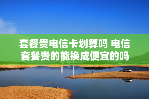 套餐贵电信卡划算吗 电信套餐贵的能换成便宜的吗