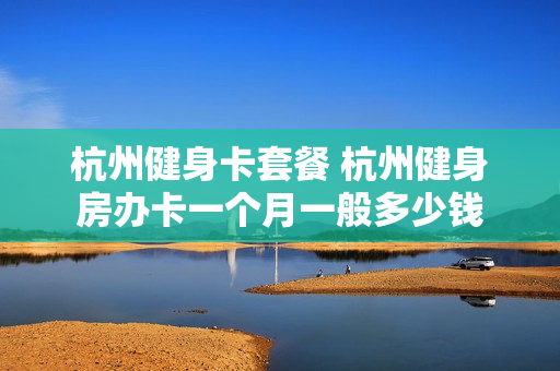 杭州健身卡套餐 杭州健身房办卡一个月一般多少钱