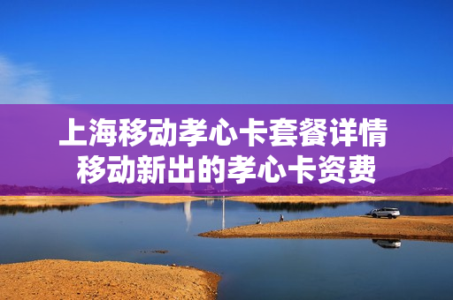 上海移动孝心卡套餐详情 移动新出的孝心卡资费