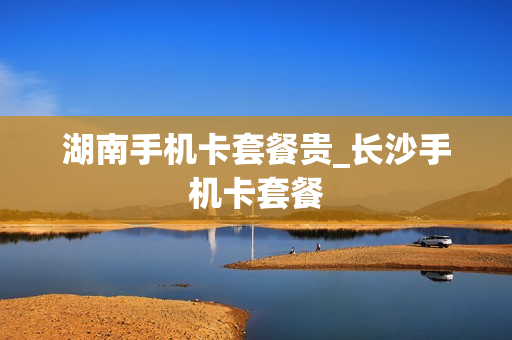 湖南手机卡套餐贵_长沙手机卡套餐