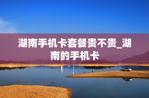 湖南手机卡套餐贵不贵_湖南的手机卡