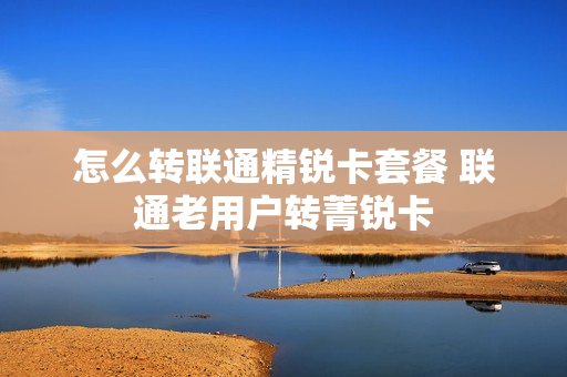 怎么转联通精锐卡套餐 联通老用户转菁锐卡