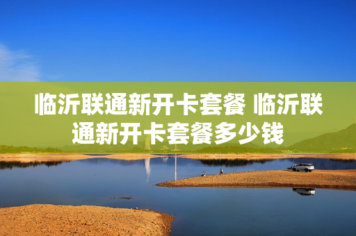 临沂联通新开卡套餐 临沂联通新开卡套餐多少钱